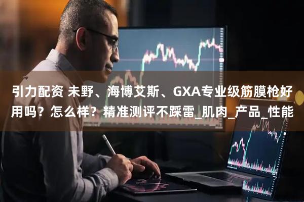 引力配资 未野、海博艾斯、GXA专业级筋膜枪好用吗？怎么样？精准测评不踩雷_肌肉_产品_性能
