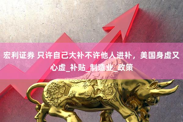 宏利证券 只许自己大补不许他人进补，美国身虚又心虚_补贴_制造业_政策