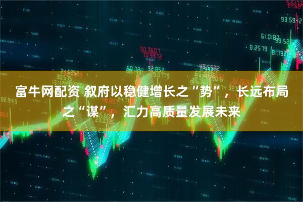 富牛网配资 叙府以稳健增长之“势”，长远布局之“谋”，汇力高质量发展未来