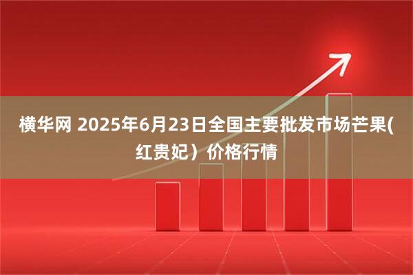 横华网 2025年6月23日全国主要批发市场芒果(红贵妃）价格行情