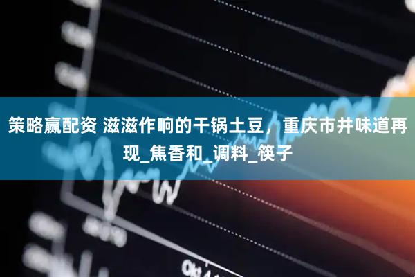 策略赢配资 滋滋作响的干锅土豆，重庆市井味道再现_焦香和_调料_筷子