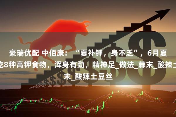 豪瑞优配 中佰康： “夏补钾，身不乏”，6月夏季多吃8种高钾食物，浑身有劲，精神足_做法_蒜末_酸辣土豆丝