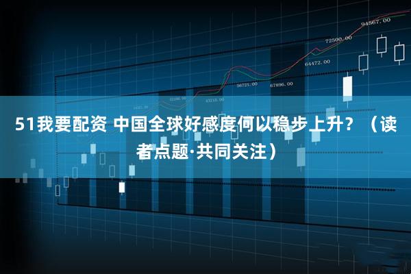 51我要配资 中国全球好感度何以稳步上升？（读者点题·共同关注）