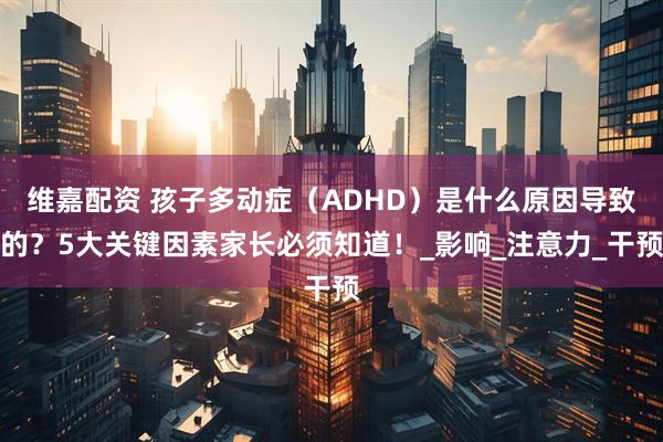 维嘉配资 孩子多动症（ADHD）是什么原因导致的？5大关键因素家长必须知道！_影响_注意力_干预