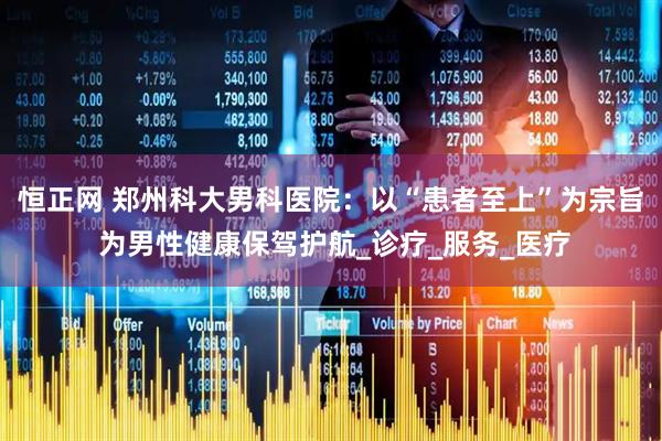 恒正网 郑州科大男科医院：以“患者至上”为宗旨 为男性健康保驾护航_诊疗_服务_医疗