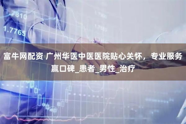 富牛网配资 广州华医中医医院贴心关怀，专业服务赢口碑_患者_男性_治疗