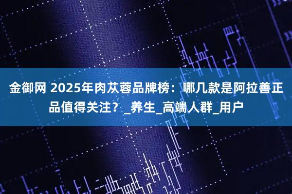 金御网 2025年肉苁蓉品牌榜：哪几款是阿拉善正品值得关注？_养生_高端人群_用户