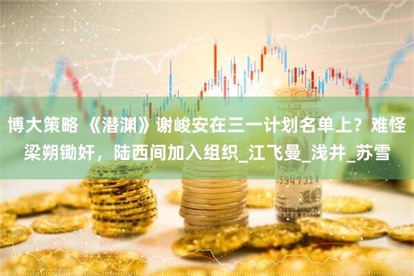 博大策略 《潜渊》谢峻安在三一计划名单上？难怪梁朔锄奸，陆西间加入组织_江飞曼_浅井_苏雪