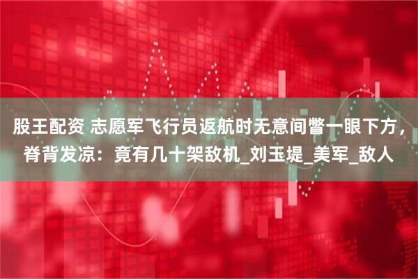 股王配资 志愿军飞行员返航时无意间瞥一眼下方，脊背发凉：竟有几十架敌机_刘玉堤_美军_敌人