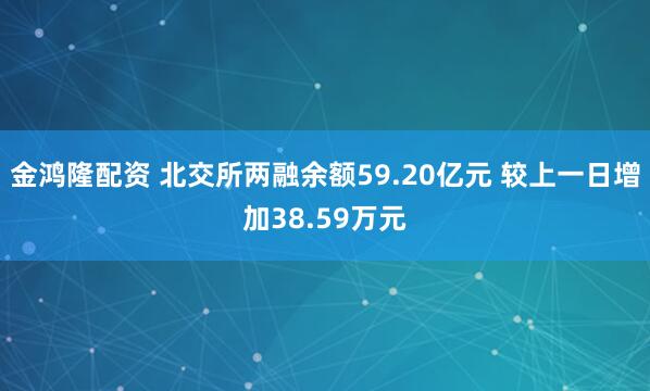 金鸿隆配资 北交所两融余额59.20亿元 较上一日增加38.59万元