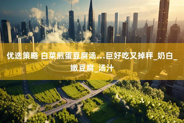 优选策略 白菜煎蛋豆腐汤…巨好吃又掉秤_奶白_嫩豆腐_汤汁