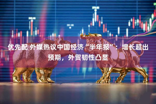 优先配 外媒热议中国经济“半年报”：增长超出预期，外贸韧性凸显