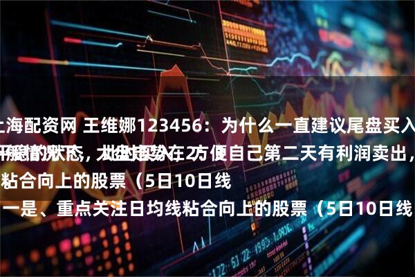 上海配资网 王维娜123456：为什么一直建议尾盘买入？
一般情况下，大盘走势在2：30以后，处于一个比较平稳的状态，此时买入，方便自己第二天有利润卖出，做把短线，超级实用。
一是、重点关注日均线粘合向上的股票（5日10日线