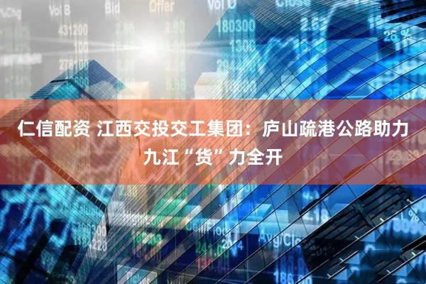 仁信配资 江西交投交工集团：庐山疏港公路助力九江“货”力全开