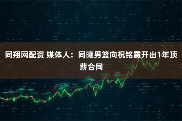 同翔网配资 媒体人：同曦男篮向祝铭震开出1年顶薪合同