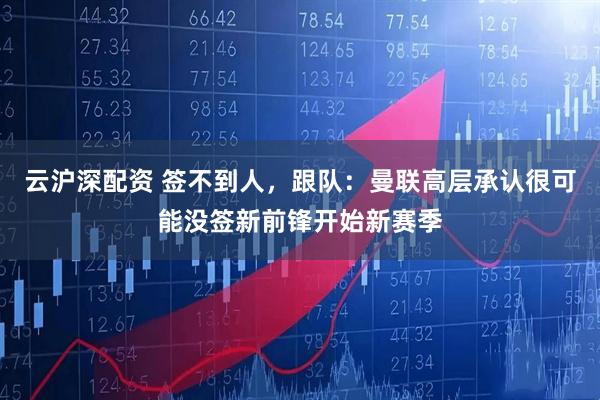 云沪深配资 签不到人，跟队：曼联高层承认很可能没签新前锋开始新赛季
