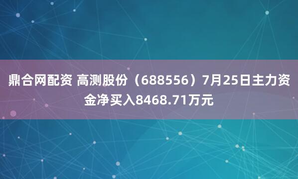 鼎合网配资 高测股份（688556）7月25日主力资金净买入8468.71万元