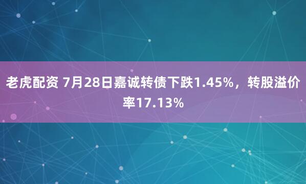 老虎配资 7月28日嘉诚转债下跌1.45%，转股溢价率17.13%