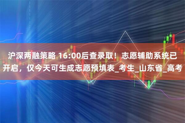 沪深两融策略 16:00后查录取！志愿辅助系统已开启，仅今天可生成志愿预填表_考生_山东省_高考