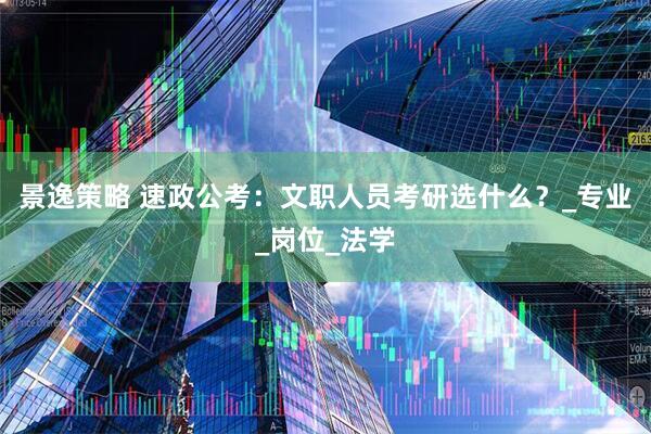 景逸策略 速政公考：文职人员考研选什么？_专业_岗位_法学
