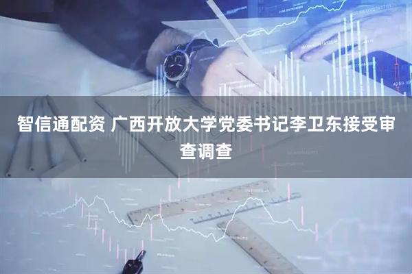 智信通配资 广西开放大学党委书记李卫东接受审查调查