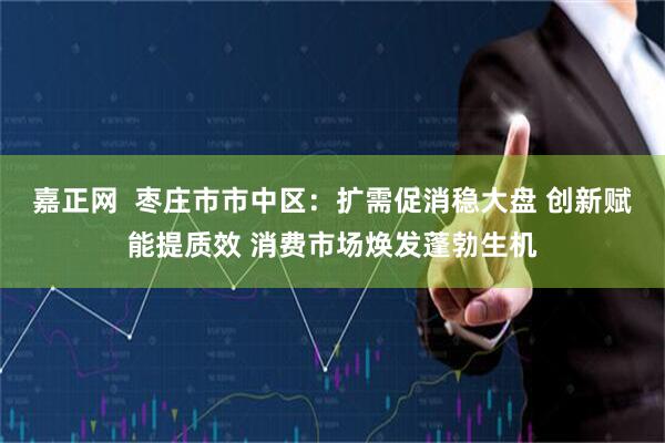 嘉正网  枣庄市市中区：扩需促消稳大盘 创新赋能提质效 消费市场焕发蓬勃生机