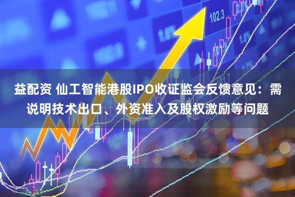 益配资 仙工智能港股IPO收证监会反馈意见：需说明技术出口、外资准入及股权激励等问题