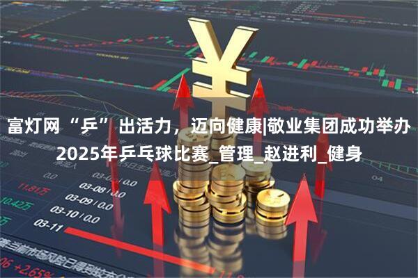 富灯网 “乒” 出活力，迈向健康|敬业集团成功举办2025年乒乓球比赛_管理_赵进利_健身