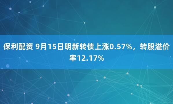 保利配资 9月15日明新转债上涨0.57%,转股溢价率12.17%