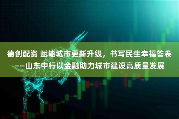 德创配资 赋能城市更新升级,书写民生幸福答卷——山东中行以金融助力城市建设高质量发展