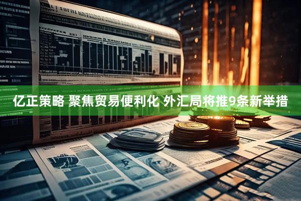 亿正策略 聚焦贸易便利化 外汇局将推9条新举措