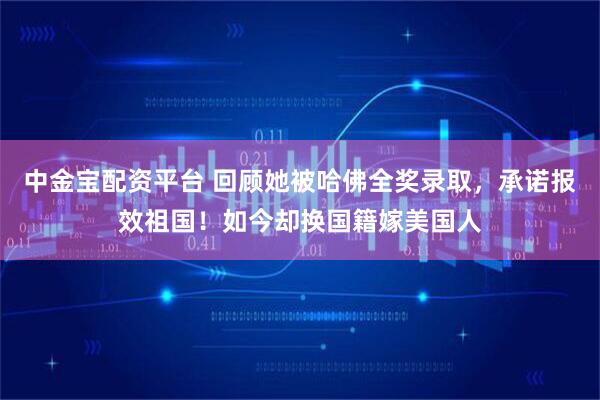 中金宝配资平台 回顾她被哈佛全奖录取，承诺报效祖国！如今却换国籍嫁美国人