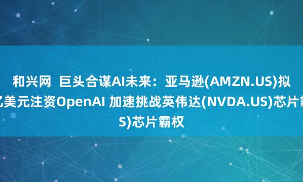 和兴网  巨头合谋AI未来：亚马逊(AMZN.US)拟百亿美元注资OpenAI 加速挑战英伟达(NVDA.US)芯片霸权